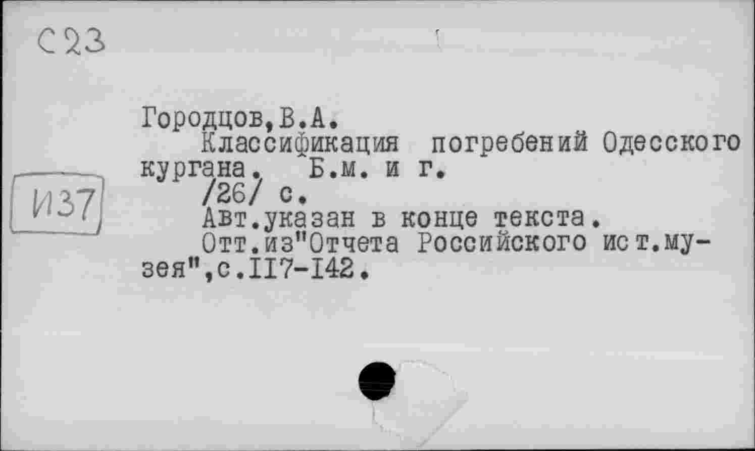 ﻿С 23
И 37 ---J
Городцов,В.А.
Классификация погребений Одесского кургана. Б.м. и г.
/26/ с.
Авт.указан в конце текста.
Отт.из"0тчета Российского ист.музея", с. II7-I42.